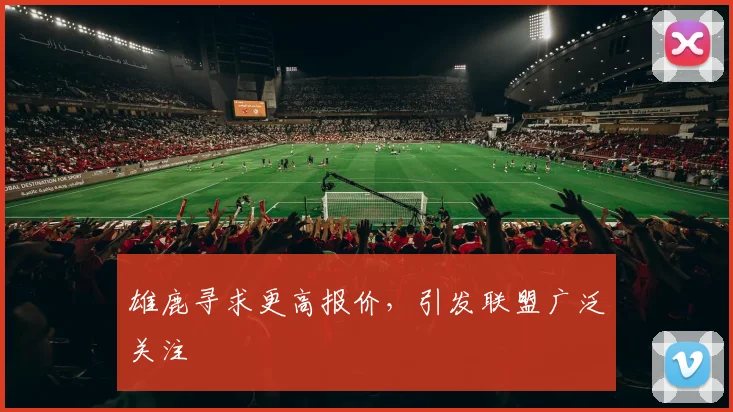 雄鹿寻求更高报价，引发联盟广泛关注