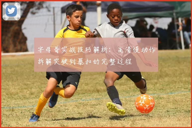字母哥实战技巧解析：高清慢动作拆解突破到暴扣的完整过程