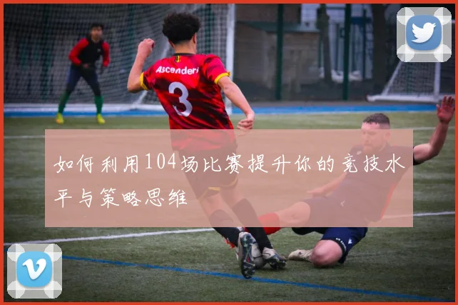 如何利用104场比赛提升你的竞技水平与策略思维