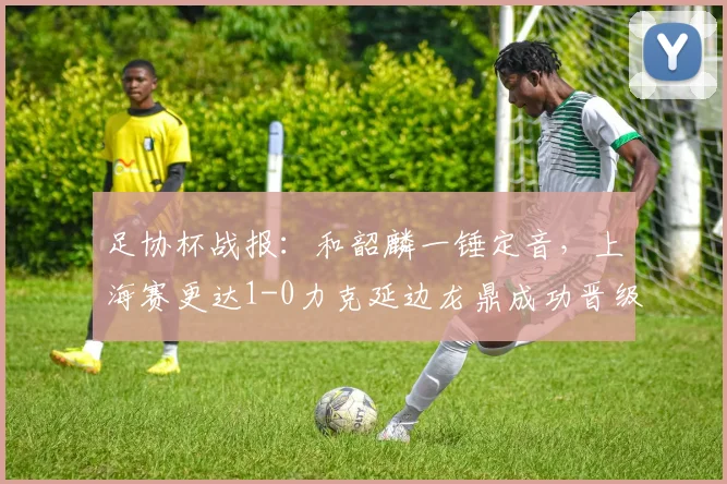 足协杯战报：和韶麟一锤定音，上海赛更达1-0力克延边龙鼎成功晋级