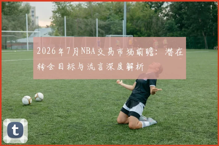 2026年7月NBA交易市场前瞻：潜在转会目标与流言深度解析
