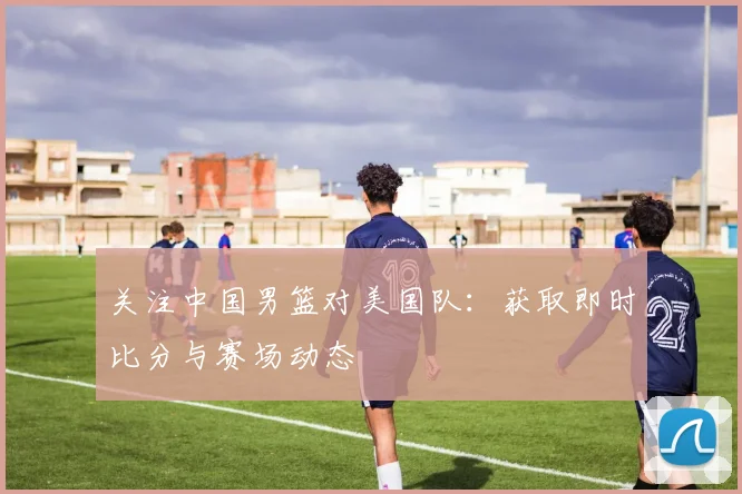 关注中国男篮对美国队：获取即时比分与赛场动态