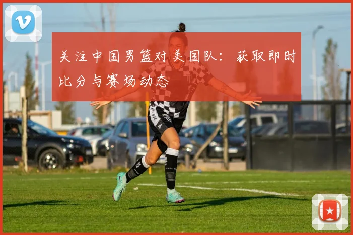 关注中国男篮对美国队:获取即时比分与赛场动态
