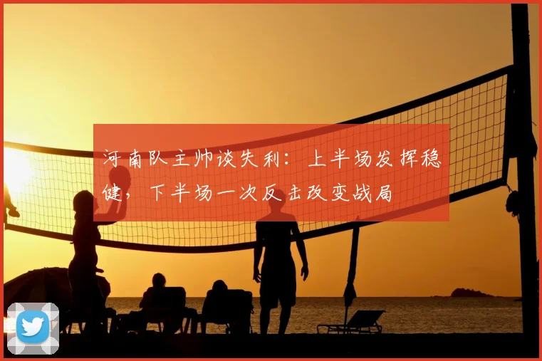 河南队主帅谈失利：上半场发挥稳健，下半场一次反击改变战局