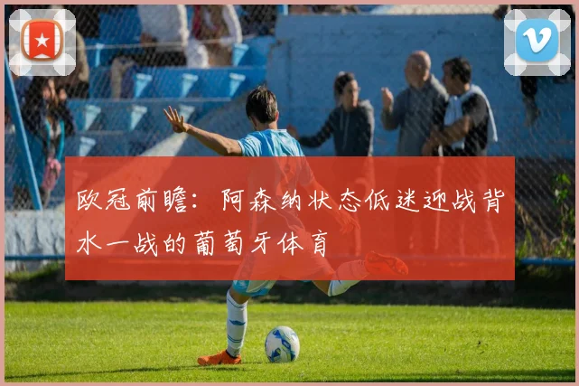 欧冠前瞻：阿森纳状态低迷迎战背水一战的葡萄牙体育