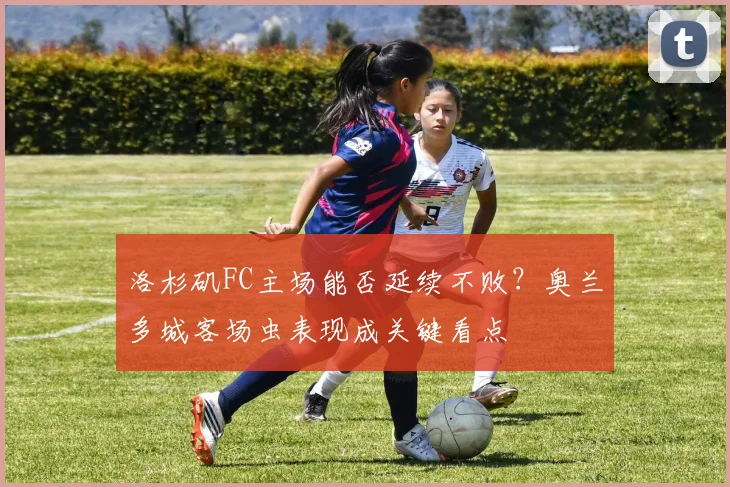 洛杉矶FC主场能否延续不败？奥兰多城客场虫表现成关键看点