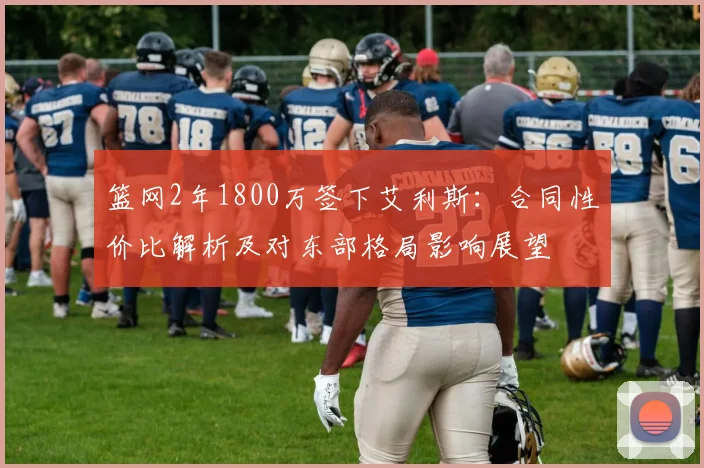 篮网2年1800万签下艾利斯:合同性价比解析及对东部格局影响展望
