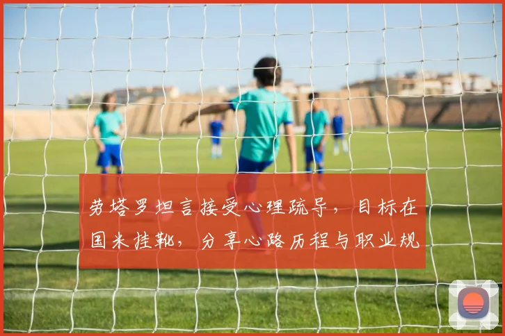 劳塔罗坦言接受心理疏导，目标在国米挂靴，分享心路历程与职业规划