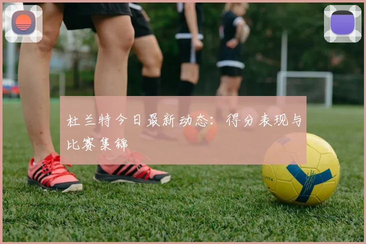 杜兰特今日最新动态:得分表现与比赛集锦