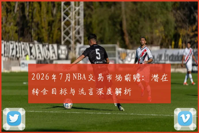 2026年7月NBA交易市场前瞻：潜在转会目标与流言深度解析