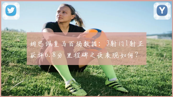 姆巴佩皇马百场数据：3射门1射正获评6.8分 里程碑之夜表现如何？