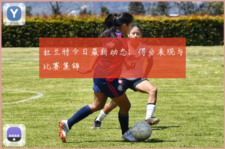 杜兰特今日最新动态：得分表现与比赛集锦